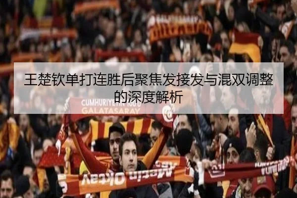 王楚钦单打连胜后聚焦发接发与混双调整的深度解析
