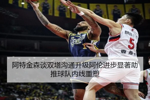 阿特金森谈双塔沟通升级阿伦进步显著助推球队内线重塑